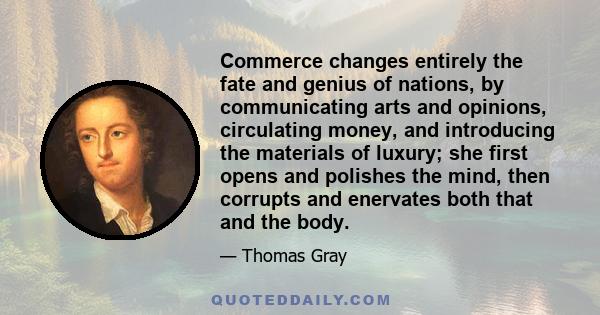 Commerce changes entirely the fate and genius of nations, by communicating arts and opinions, circulating money, and introducing the materials of luxury; she first opens and polishes the mind, then corrupts and