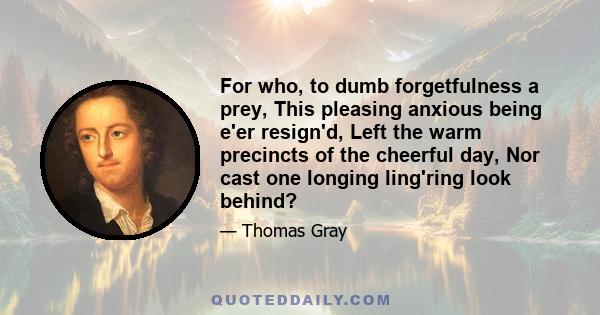 For who, to dumb forgetfulness a prey, This pleasing anxious being e'er resign'd, Left the warm precincts of the cheerful day, Nor cast one longing ling'ring look behind?