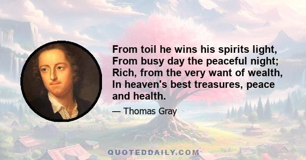 From toil he wins his spirits light, From busy day the peaceful night; Rich, from the very want of wealth, In heaven's best treasures, peace and health.