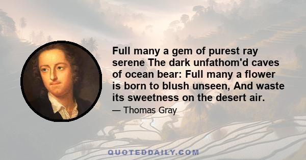 Full many a gem of purest ray serene The dark unfathom'd caves of ocean bear: Full many a flower is born to blush unseen, And waste its sweetness on the desert air.