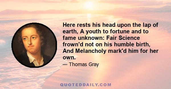 Here rests his head upon the lap of earth, A youth to fortune and to fame unknown: Fair Science frown'd not on his humble birth, And Melancholy mark'd him for her own.