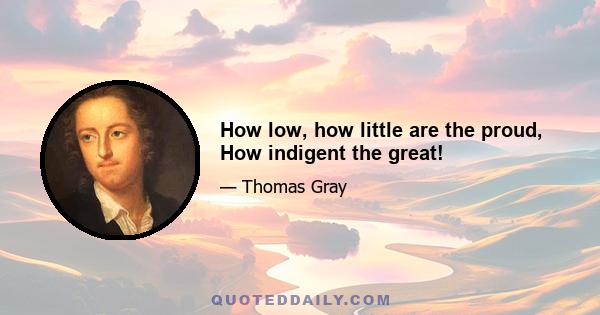 How low, how little are the proud, How indigent the great!