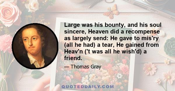 Large was his bounty, and his soul sincere, Heaven did a recompense as largely send: He gave to mis'ry (all he had) a tear, He gained from Heav'n ('t was all he wish'd) a friend.