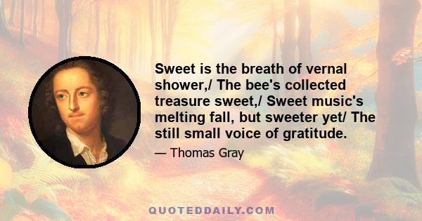 Sweet is the breath of vernal shower,/ The bee's collected treasure sweet,/ Sweet music's melting fall, but sweeter yet/ The still small voice of gratitude.