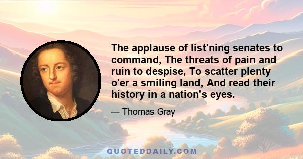 The applause of list'ning senates to command, The threats of pain and ruin to despise, To scatter plenty o'er a smiling land, And read their history in a nation's eyes.