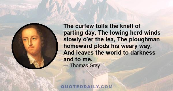 The curfew tolls the knell of parting day, The lowing herd winds slowly o'er the lea, The ploughman homeward plods his weary way, And leaves the world to darkness and to me.