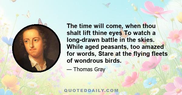 The time will come, when thou shalt lift thine eyes To watch a long-drawn battle in the skies. While aged peasants, too amazed for words, Stare at the flying fleets of wondrous birds.