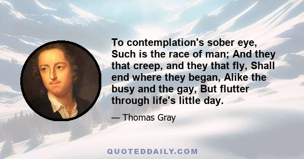 To contemplation's sober eye, Such is the race of man; And they that creep, and they that fly, Shall end where they began, Alike the busy and the gay, But flutter through life's little day.