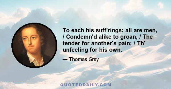 To each his suff'rings: all are men, / Condemn'd alike to groan, / The tender for another's pain; / Th' unfeeling for his own.