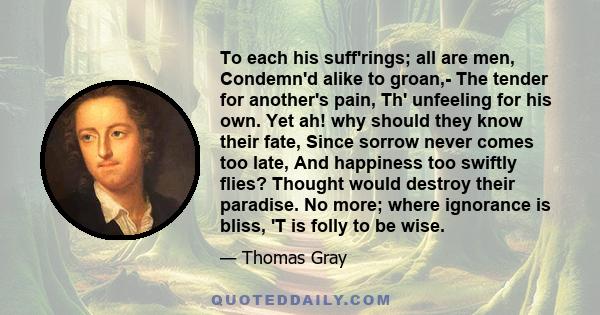 To each his suff'rings; all are men, Condemn'd alike to groan,- The tender for another's pain, Th' unfeeling for his own. Yet ah! why should they know their fate, Since sorrow never comes too late, And happiness too