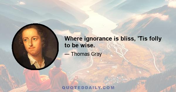 Where ignorance is bliss, 'Tis folly to be wise.