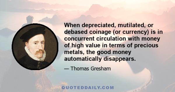 When depreciated, mutilated, or debased coinage (or currency) is in concurrent circulation with money of high value in terms of precious metals, the good money automatically disappears.