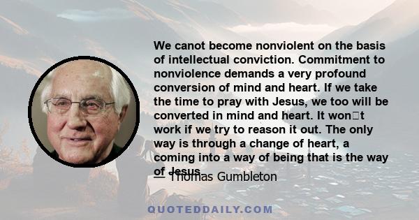 We canot become nonviolent on the basis of intellectual conviction. Commitment to nonviolence demands a very profound conversion of mind and heart. If we take the time to pray with Jesus, we too will be converted in