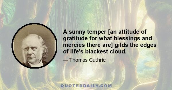 A sunny temper [an attitude of gratitude for what blessings and mercies there are] gilds the edges of life's blackest cloud.