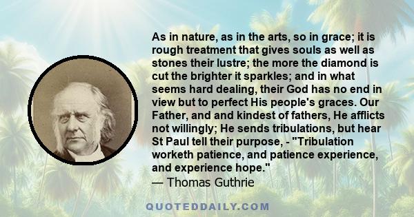 As in nature, as in the arts, so in grace; it is rough treatment that gives souls as well as stones their lustre; the more the diamond is cut the brighter it sparkles; and in what seems hard dealing, their God has no