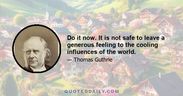 Do it now. It is not safe to leave a generous feeling to the cooling influences of the world.