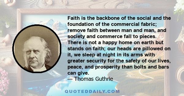 Faith is the backbone of the social and the foundation of the commercial fabric; remove faith between man and man, and society and commerce fall to pieces. There is not a happy home on earth but stands on faith; our