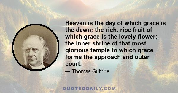 Heaven is the day of which grace is the dawn; the rich, ripe fruit of which grace is the lovely flower; the inner shrine of that most glorious temple to which grace forms the approach and outer court.