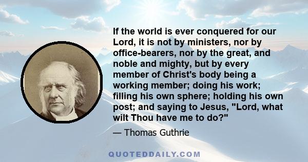 If the world is ever conquered for our Lord, it is not by ministers, nor by office-bearers, nor by the great, and noble and mighty, but by every member of Christ's body being a working member; doing his work; filling