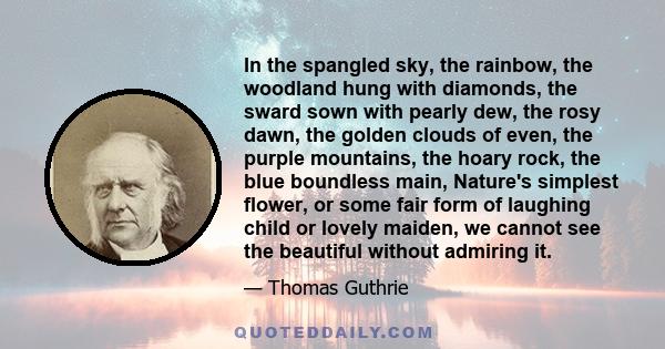 In the spangled sky, the rainbow, the woodland hung with diamonds, the sward sown with pearly dew, the rosy dawn, the golden clouds of even, the purple mountains, the hoary rock, the blue boundless main, Nature's