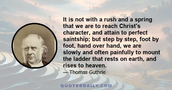 It is not with a rush and a spring that we are to reach Christ's character, and attain to perfect saintship; but step by step, foot by foot, hand over hand, we are slowly and often painfully to mount the ladder that