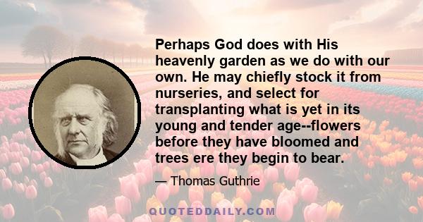 Perhaps God does with His heavenly garden as we do with our own. He may chiefly stock it from nurseries, and select for transplanting what is yet in its young and tender age--flowers before they have bloomed and trees