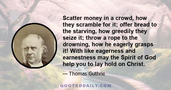 Scatter money in a crowd, how they scramble for it; offer bread to the starving, how greedily they seize it; throw a rope to the drowning, how he eagerly grasps it! With like eagerness and earnestness may the Spirit of