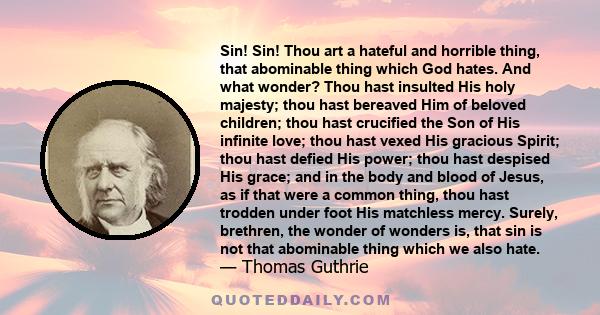 Sin! Sin! Thou art a hateful and horrible thing, that abominable thing which God hates. And what wonder? Thou hast insulted His holy majesty; thou hast bereaved Him of beloved children; thou hast crucified the Son of