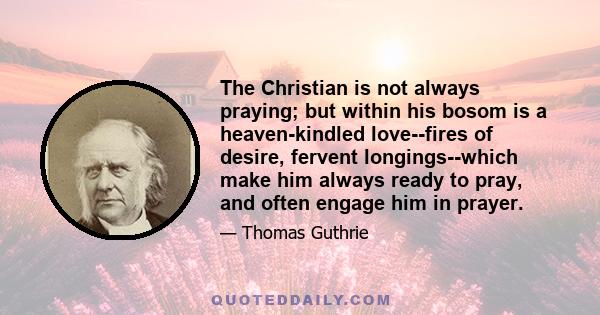 The Christian is not always praying; but within his bosom is a heaven-kindled love--fires of desire, fervent longings--which make him always ready to pray, and often engage him in prayer.