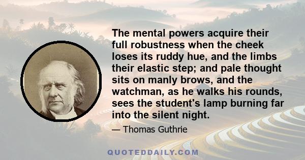 The mental powers acquire their full robustness when the cheek loses its ruddy hue, and the limbs their elastic step; and pale thought sits on manly brows, and the watchman, as he walks his rounds, sees the student's