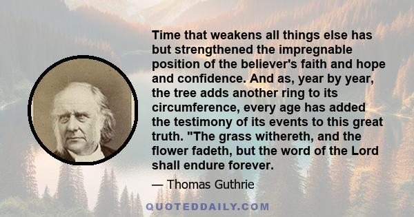 Time that weakens all things else has but strengthened the impregnable position of the believer's faith and hope and confidence. And as, year by year, the tree adds another ring to its circumference, every age has added 