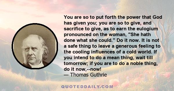 You are so to put forth the power that God has given you; you are so to give, and sacrifice to give, as to earn the eulogium pronounced on the woman, She hath done what she could. Do it now. It is not a safe thing to