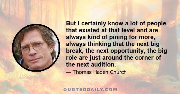 But I certainly know a lot of people that existed at that level and are always kind of pining for more, always thinking that the next big break, the next opportunity, the big role are just around the corner of the next