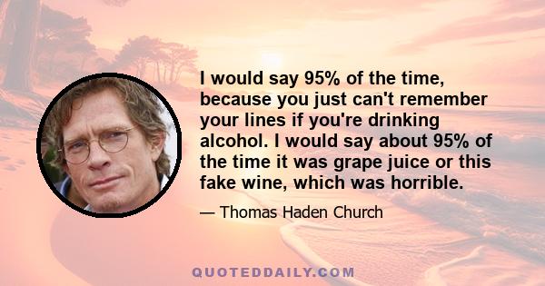 I would say 95% of the time, because you just can't remember your lines if you're drinking alcohol. I would say about 95% of the time it was grape juice or this fake wine, which was horrible.