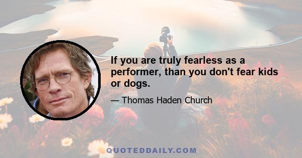 If you are truly fearless as a performer, than you don't fear kids or dogs.