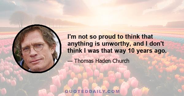 I'm not so proud to think that anything is unworthy, and I don't think I was that way 10 years ago.