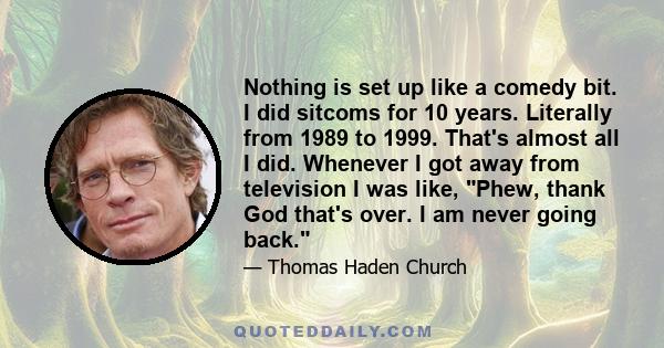 Nothing is set up like a comedy bit. I did sitcoms for 10 years. Literally from 1989 to 1999. That's almost all I did. Whenever I got away from television I was like, Phew, thank God that's over. I am never going back.