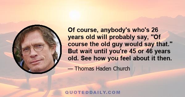 Of course, anybody's who's 26 years old will probably say, Of course the old guy would say that. But wait until you're 45 or 46 years old. See how you feel about it then.