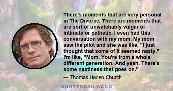 There's moments that are very personal in The Divorce. There are moments that are sort of unwatchably vulgar or intimate or pathetic. I even had this conversation with my mom. My mom saw the pilot and she was like, I