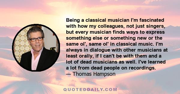 Being a classical musician I'm fascinated with how my colleagues, not just singers, but every musician finds ways to express something else or something new or the same ol', same ol' in classical music. I'm always in