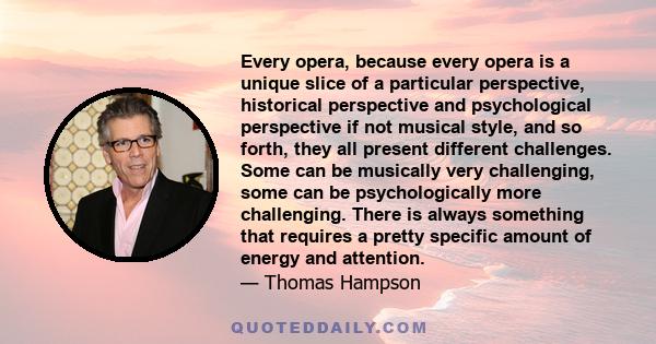 Every opera, because every opera is a unique slice of a particular perspective, historical perspective and psychological perspective if not musical style, and so forth, they all present different challenges. Some can be 