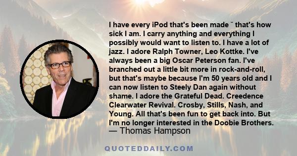 I have every iPod that's been made ˘ that's how sick I am. I carry anything and everything I possibly would want to listen to. I have a lot of jazz. I adore Ralph Towner, Leo Kottke. I've always been a big Oscar