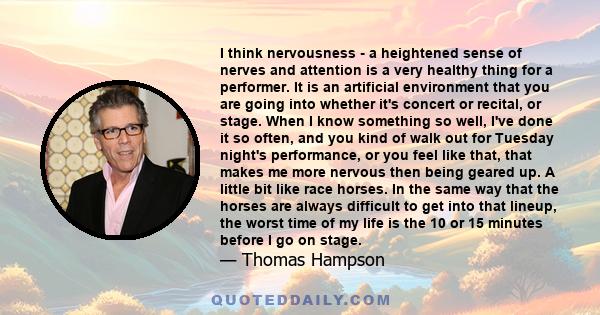 I think nervousness - a heightened sense of nerves and attention is a very healthy thing for a performer. It is an artificial environment that you are going into whether it's concert or recital, or stage. When I know