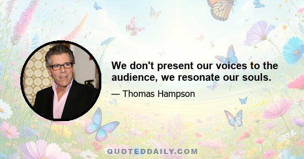 We don't present our voices to the audience, we resonate our souls.