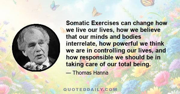 Somatic Exercises can change how we live our lives, how we believe that our minds and bodies interrelate, how powerful we think we are in controlling our lives, and how responsible we should be in taking care of our