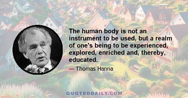 The human body is not an instrument to be used, but a realm of one's being to be experienced, explored, enriched and, thereby, educated.