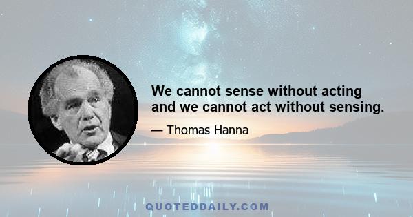 We cannot sense without acting and we cannot act without sensing.