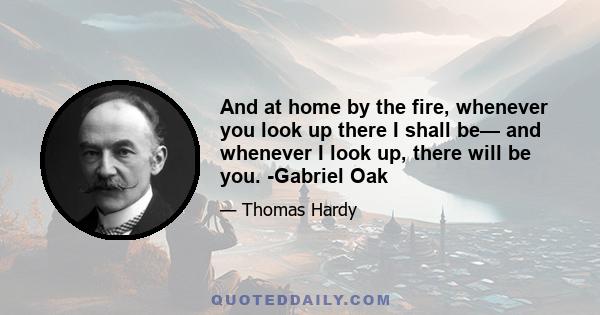 And at home by the fire, whenever you look up there I shall be— and whenever I look up, there will be you. -Gabriel Oak