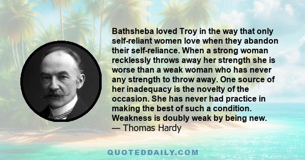 Bathsheba loved Troy in the way that only self-reliant women love when they abandon their self-reliance. When a strong woman recklessly throws away her strength she is worse than a weak woman who has never any strength