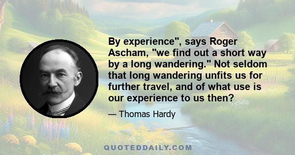 By experience, says Roger Ascham, we find out a short way by a long wandering. Not seldom that long wandering unfits us for further travel, and of what use is our experience to us then?